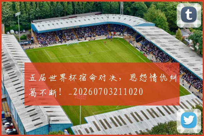 五届世界杯宿命对决，恩怨情仇纠葛不断！_20260703211020