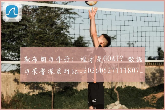 勒布朗与乔丹：谁才是GOAT？数据与荣誉深度对比_20260527111807_20260707012016