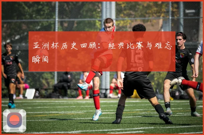 亚洲杯历史回顾：经典比赛与难忘瞬间