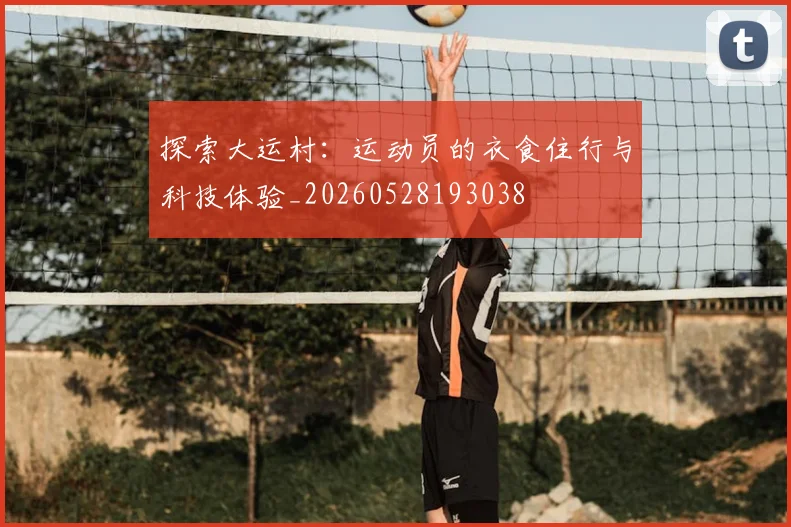 探索大运村：运动员的衣食住行与科技体验_20260528193038