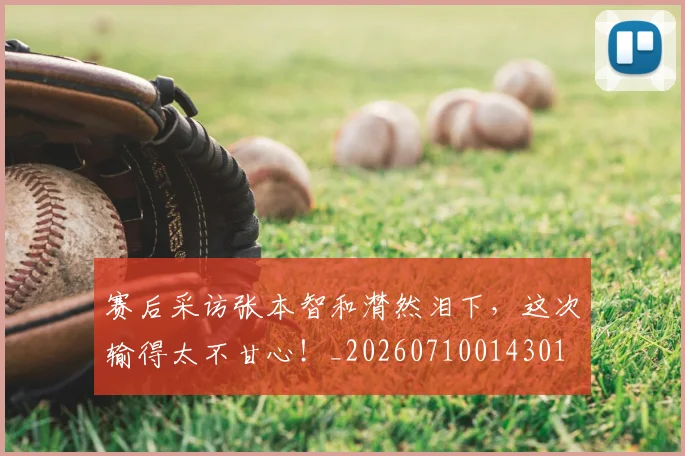 赛后采访张本智和潸然泪下，这次输得太不甘心！_20260710014301