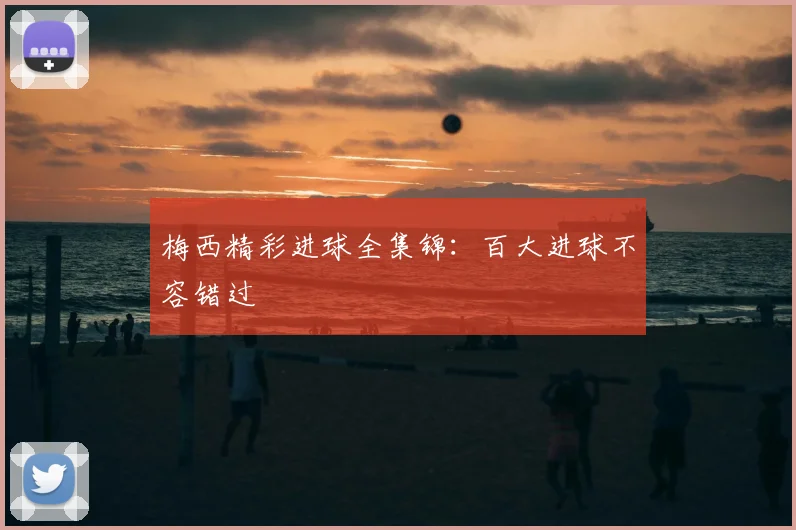 梅西精彩进球全集锦：百大进球不容错过