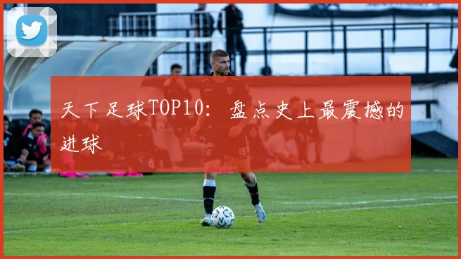 天下足球TOP10:盘点史上最震撼的进球