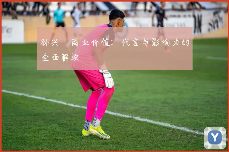 孙兴慜商业价值：代言与影响力的全面解读
