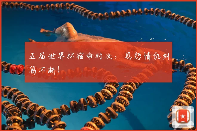 五届世界杯宿命对决，恩怨情仇纠葛不断！