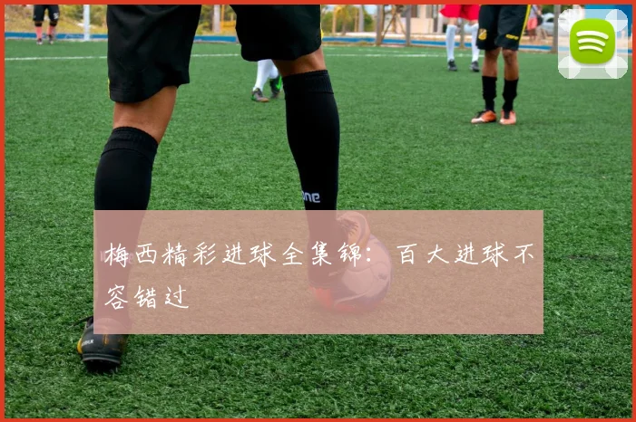 梅西精彩进球全集锦：百大进球不容错过