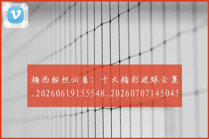 梅西粉丝必看：十大精彩进球合集_20260619155548_20260707145045