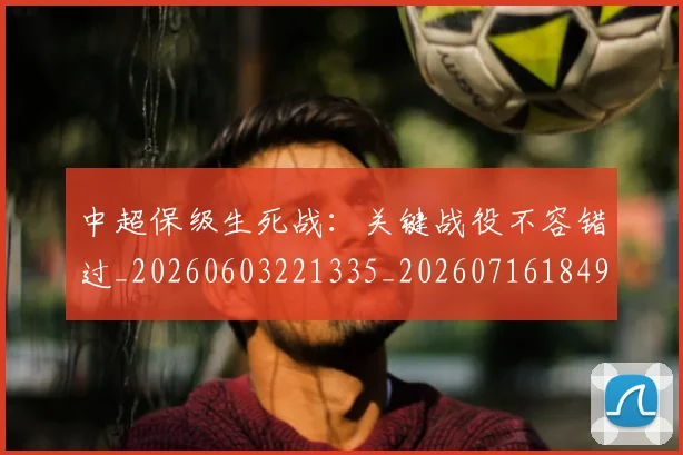 中超保级生死战:关键战役不容错过_20260603221335_20260716184900