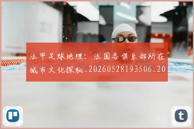 法甲足球地理：法国各俱乐部所在城市文化探秘_20260528193506_20260707153923