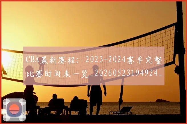 CBA最新赛程:2023-2024赛季完整比赛时间表一览_20260523194924_20260702164207