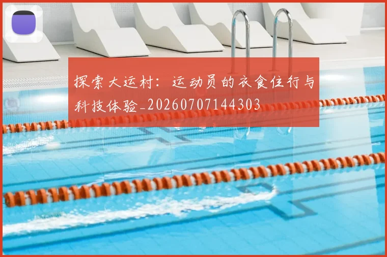探索大运村：运动员的衣食住行与科技体验_20260707144303
