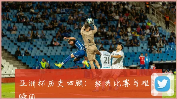 亚洲杯历史回顾:经典比赛与难忘瞬间